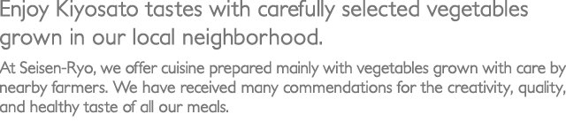 Enjoy Kiyosato tastes with carefully selected vegetables grown in our local neighborhood.／At Seisen-Ryo, we offer cuisine prepared mainly with vegetables grown with care by nearby farmers. We have received many commendations for the creativity, quality, and healthy taste of all our meals.