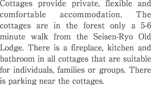 Cottages provide private, flexible and comfortable accommodation. The cottages are in the forest only a 5~6 minute walk from the Seisen-Ryo Old Lodge. There is a fireplace, kitchen and bathroom in all cottages that are suitable for individuals, families or groups. There is parking near the cottages. 