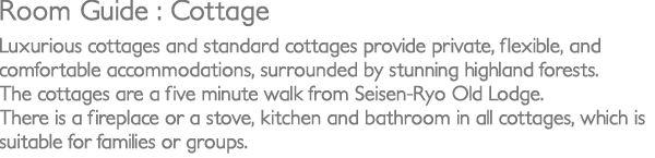 Luxurious cottages and standard cottages provide private, flexible, and comfortable accommodation, surrounded by stunning highland forests.The cottages are a five minute walk from Seisen-Ryo old lodge. There is a fireplace or a stove, kitchen and bathroom in all cottages, which is suitable for families or groups.