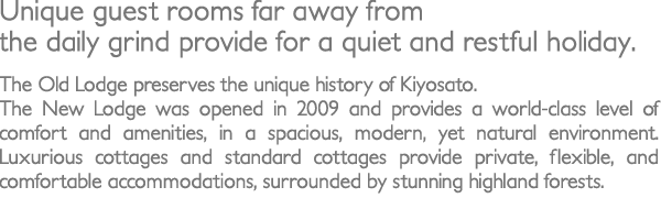 Unique guest rooms far away from the daily grind provide for a quiet and restful holiday. The Old Lodge preserves the unique history of Kiyosato. The New Lodge was opened in 2009 and provides a world-class level of comfort and amenities, in a spacious, modern, yet natural environment. Luxurious cottages and standard cottages provide private, flexible, and comfortable accommodations, surrounded by stunning highland forests.