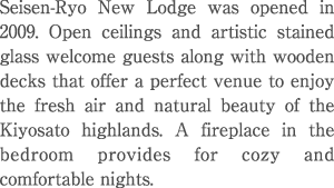 Seisen-Ryo New lodge was opened in 2009. Open ceilings and artistic stained glass welcome guests along with wooden decks that offer a perfect venue to enjoy the fresh air and natural beauty of the Kiyosato highlands. A fireplace in the bedroom provides for cozy and comfortable nights. 